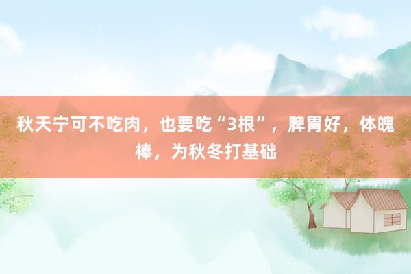 秋天宁可不吃肉，也要吃“3根”，脾胃好，体魄棒，为秋冬打基础