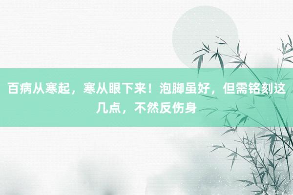 百病从寒起，寒从眼下来！泡脚虽好，但需铭刻这几点，不然反伤身