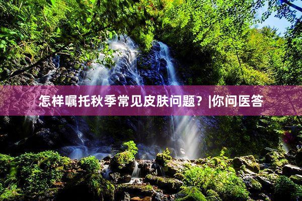 怎样嘱托秋季常见皮肤问题？|你问医答