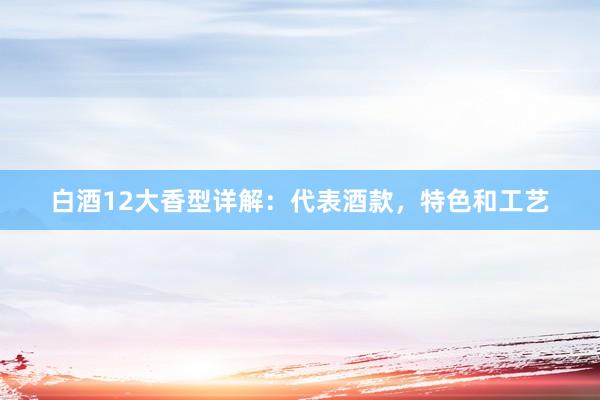 白酒12大香型详解：代表酒款，特色和工艺