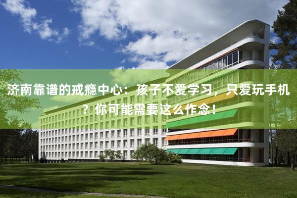 济南靠谱的戒瘾中心：孩子不爱学习，只爱玩手机？你可能需要这么作念！