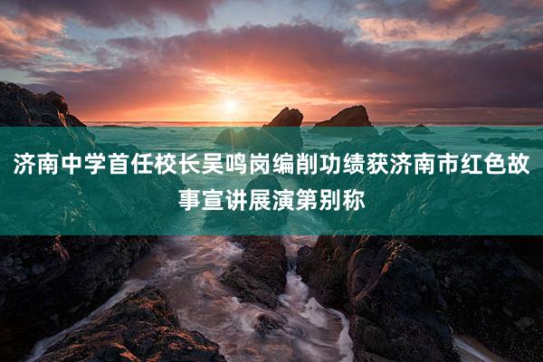济南中学首任校长吴鸣岗编削功绩获济南市红色故事宣讲展演第别称
