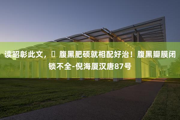 读昭彰此文，​腹黑肥硕就相配好治！腹黑瓣膜闭锁不全-倪海厦汉唐87号