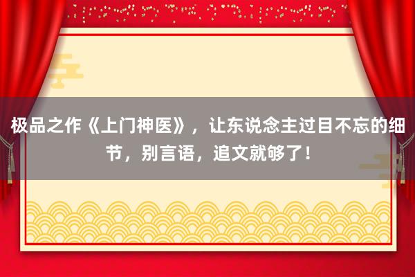 极品之作《上门神医》，让东说念主过目不忘的细节，别言语，追文就够了！