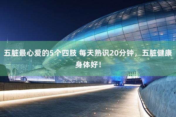 五脏最心爱的5个四肢 每天熟识20分钟，五脏健康身体好！