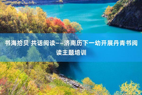书海拾贝 共话阅读——济南历下一幼开展丹青书阅读主题培训