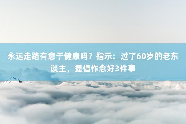 永远走路有意于健康吗？指示：过了60岁的老东谈主，提倡作念好3件事