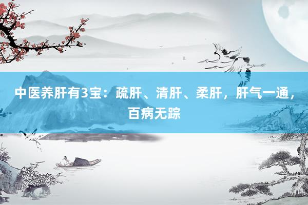 中医养肝有3宝：疏肝、清肝、柔肝，肝气一通，百病无踪
