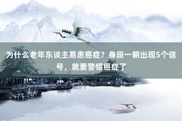为什么老年东谈主易患癌症？身段一朝出现5个信号，就要警惕癌症了