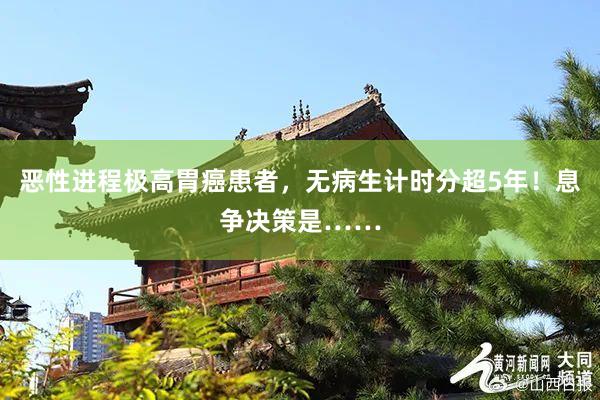 恶性进程极高胃癌患者，无病生计时分超5年！息争决策是……