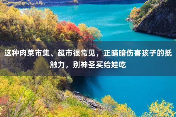 这种肉菜市集、超市很常见，正暗暗伤害孩子的抵触力，别神圣买给娃吃