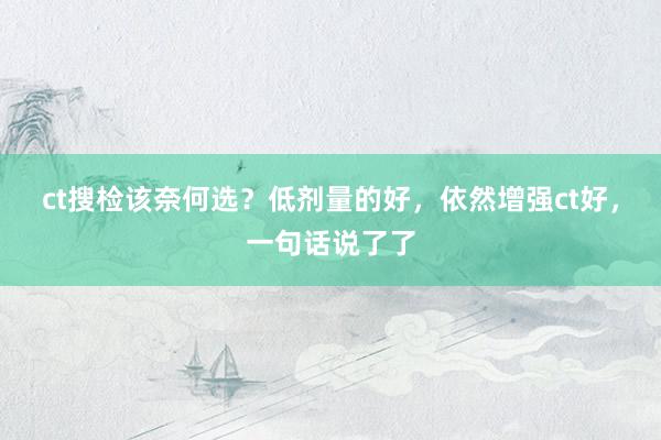 ct搜检该奈何选？低剂量的好，依然增强ct好，一句话说了了