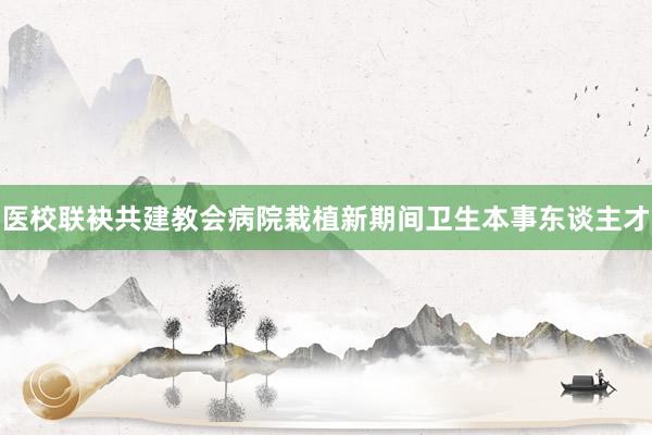 医校联袂共建教会病院栽植新期间卫生本事东谈主才