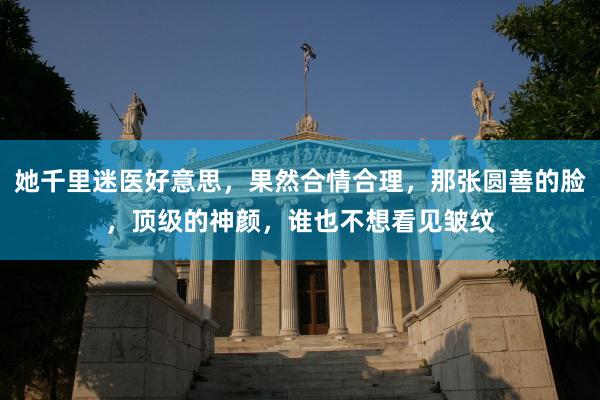 她千里迷医好意思，果然合情合理，那张圆善的脸，顶级的神颜，谁也不想看见皱纹
