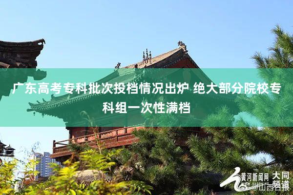广东高考专科批次投档情况出炉 绝大部分院校专科组一次性满档