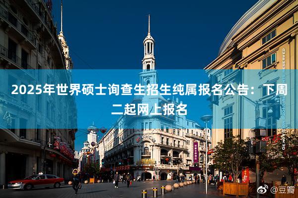 2025年世界硕士询查生招生纯属报名公告：下周二起网上报名