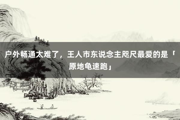 户外畅通太难了，王人市东说念主咫尺最爱的是「原地龟速跑」
