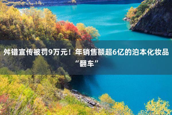 舛错宣传被罚9万元！年销售额超6亿的泊本化妆品“翻车”