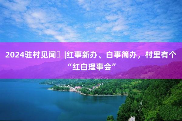 2024驻村见闻⑯|红事新办、白事简办，村里有个“红白理事会”