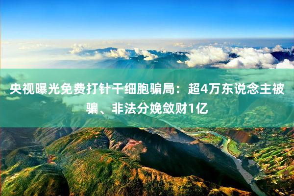 央视曝光免费打针干细胞骗局：超4万东说念主被骗、非法分娩敛财1亿