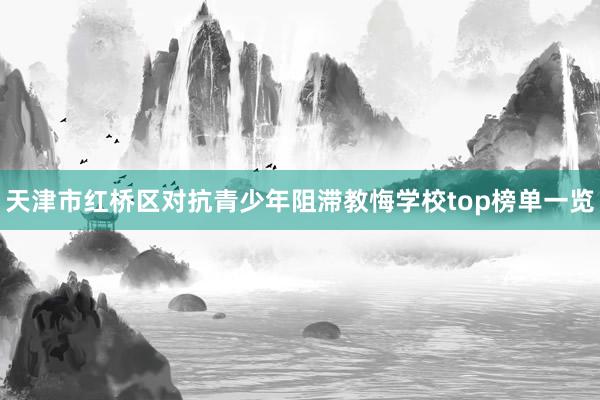 天津市红桥区对抗青少年阻滞教悔学校top榜单一览