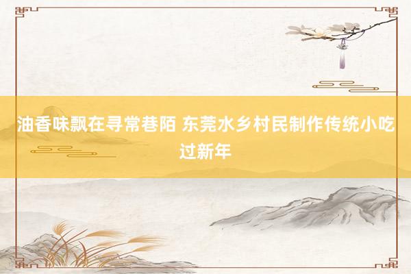 油香味飘在寻常巷陌 东莞水乡村民制作传统小吃过新年