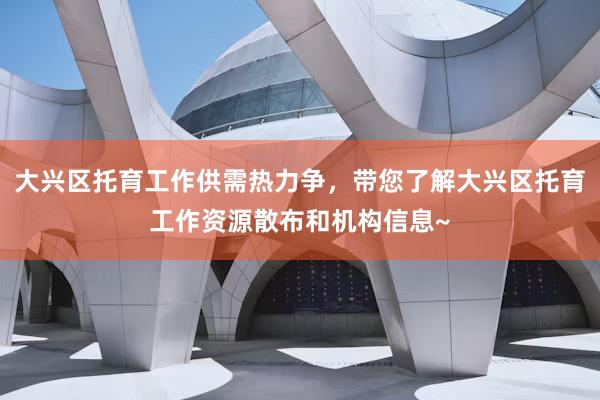 大兴区托育工作供需热力争，带您了解大兴区托育工作资源散布和机构信息~