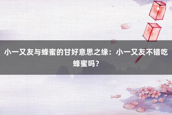 小一又友与蜂蜜的甘好意思之缘：小一又友不错吃蜂蜜吗？