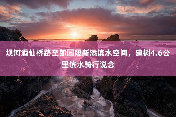 坝河酒仙桥路至郎园段新添滨水空间,建树4.6公里滨水骑行说念