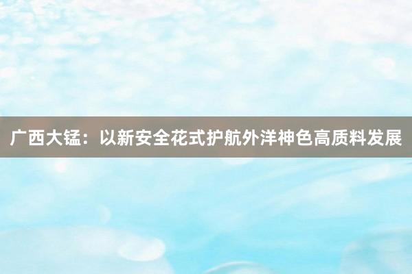 广西大锰：以新安全花式护航外洋神色高质料发展