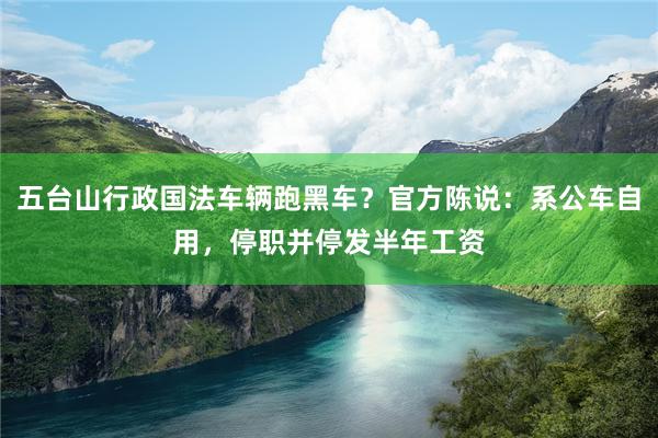 五台山行政国法车辆跑黑车？官方陈说：系公车自用，停职并停发半年工资