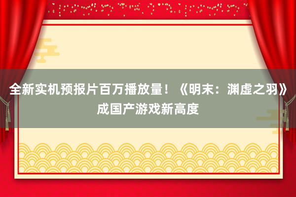 全新实机预报片百万播放量！《明末：渊虚之羽》成国产游戏新高度