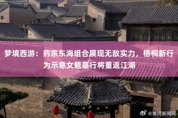 梦境西游：药宗东海组合展现无敌实力，梧桐新行为示意女魃墓行将重返江湖