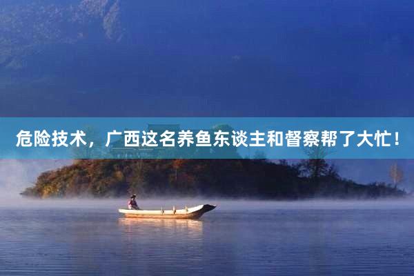 危险技术，广西这名养鱼东谈主和督察帮了大忙！
