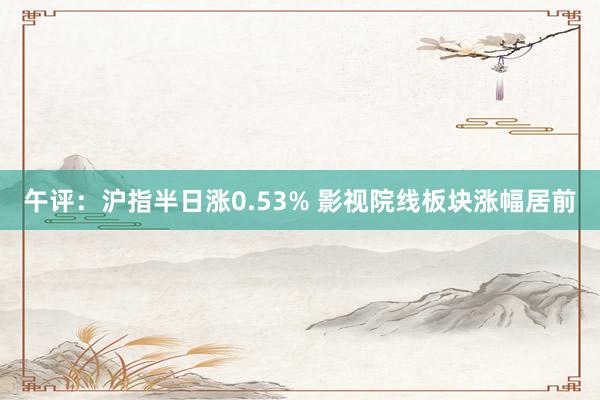 午评：沪指半日涨0.53% 影视院线板块涨幅居前