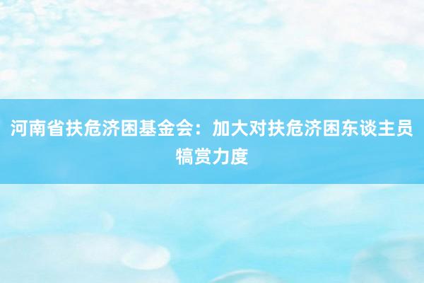 河南省扶危济困基金会：加大对扶危济困东谈主员犒赏力度