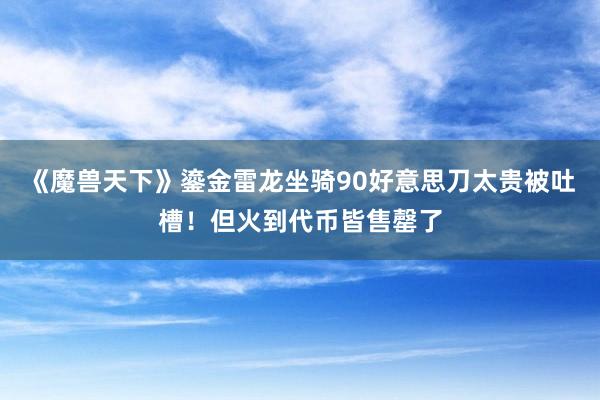 《魔兽天下》鎏金雷龙坐骑90好意思刀太贵被吐槽！但火到代币皆售罄了