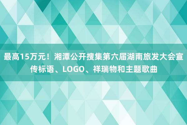 最高15万元！湘潭公开搜集第六届湖南旅发大会宣传标语、LOGO、祥瑞物和主题歌曲
