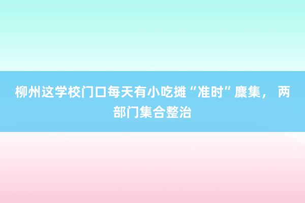 柳州这学校门口每天有小吃摊“准时”麇集， 两部门集合整治
