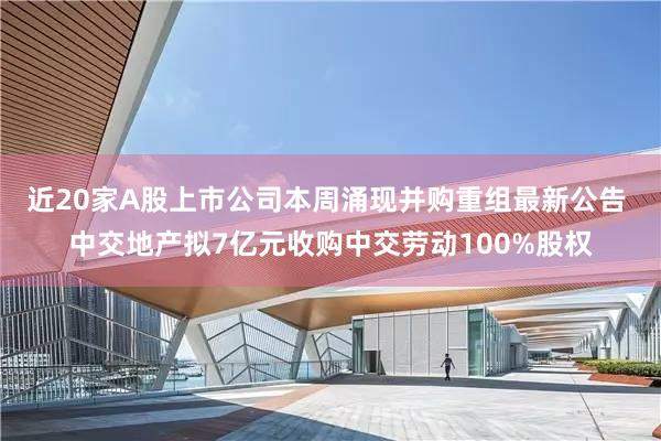 近20家A股上市公司本周涌现并购重组最新公告 中交地产拟7亿元收购中交劳动100%股权