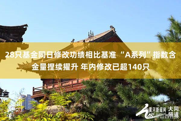 28只基金同日修改功绩相比基准 “A系列”指数含金量捏续擢升 年内修改已超140只