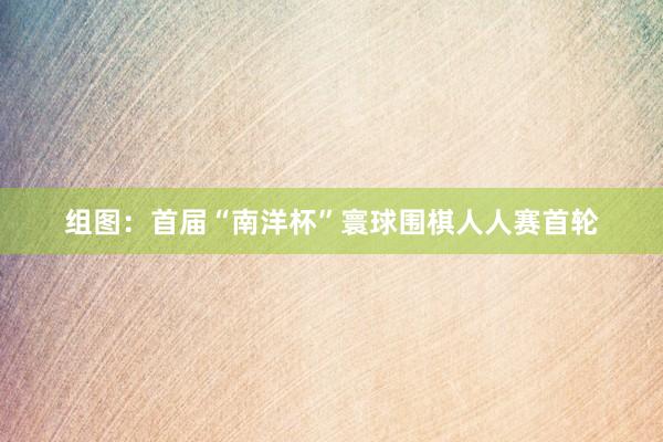 组图：首届“南洋杯”寰球围棋人人赛首轮