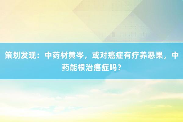 策划发现：中药材黄岑，或对癌症有疗养恶果，中药能根治癌症吗？