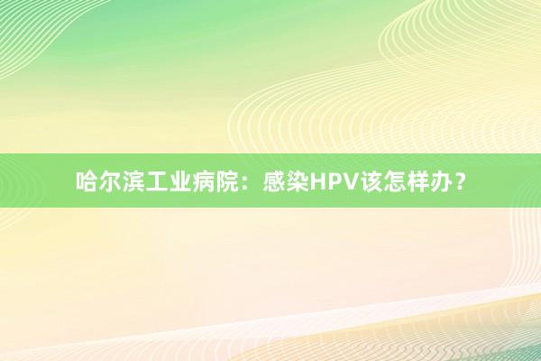 哈尔滨工业病院：感染HPV该怎样办？