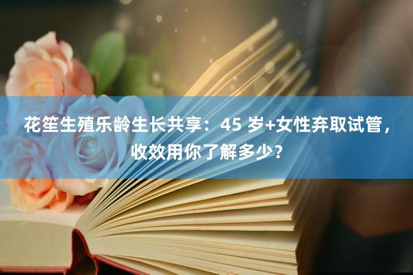 花笙生殖乐龄生长共享：45 岁+女性弃取试管，收效用你了解多少？