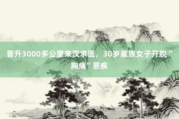 晋升3000多公里来汉求医，30岁藏族女子开脱“胸痛”恶疾