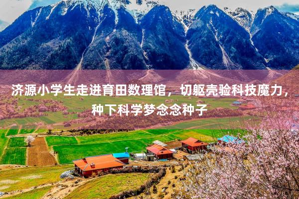 济源小学生走进育田数理馆，切躯壳验科技魔力，种下科学梦念念种子