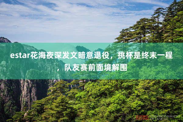 estar花海夜深发文暗意退役，挑杯是终末一程，队友赛前面境解围