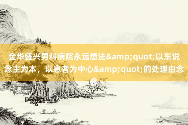 金华盛兴男科病院永远想法&quot;以东说念主为本，以患者为中心&quot;的处理由念