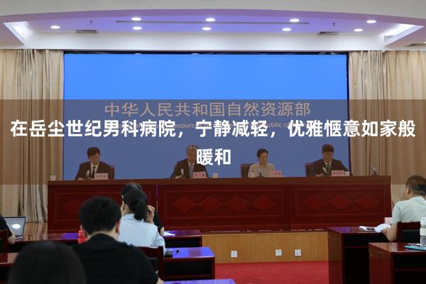 在岳尘世纪男科病院，宁静减轻，优雅惬意如家般暖和